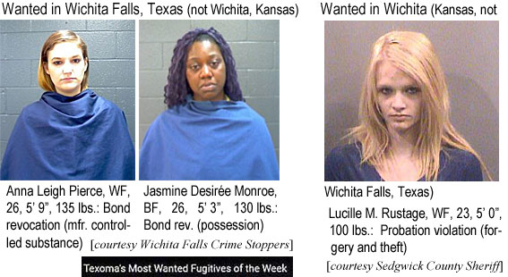 anlucile.jpg Wanted in Wichita Falls, Texas (not Wichita, Kansas): Anna Leigh Pierce, WF, 26, 5'9", 135 lbs, bond revocation (mfr. controlled substance); Jasmine Desirée Monroe, BF, 26, 5'3", 130 lbs, bond rev. (possession) (Wichita Falls Crime Stoppers, Texoma's most wanted fugitives of the week); Wanted in Wichita (Kansas, not Wichita Falls, Texas): Lucille M. Rustage, WF, 23, 5'0", 100 lbs, probation violation (forgery and theft) (Sedgwick County Sheriff)