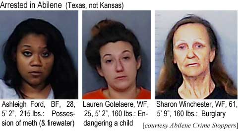 ashlaurn.jpg Arrested in Abilene (Texas, not Kansas): Ashleigh Ford, BF, 28, 5'2", 215 lbs, possession of meth (& firewater); Lauren Gotelaere, WF, 25, 5'2", 160 lbs, endangering a child; Sharon Winchester, WF, 61, 5'9", 160 lbs, burglary (Abilene Crime Stoppers)