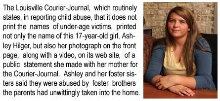 The Louisville Courier-Journal, which routinely states, in reporting child abuse, that it does not print the names of under-age victims, printed not only the name of this 17-year-old girl, Ashley Hilger, but also her photograph, on the front page, along with a video, on its web site, of a public statement she made with her mother for the Courier-Journal. Ashley and her foster sisters said they were abused by foster brothers their parents had unwittingly taken into the home.