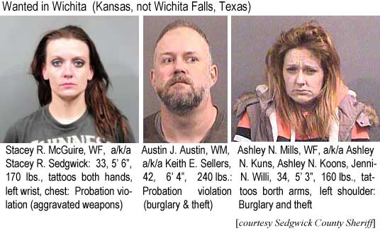 austashl.jpg Wanted in Wichita (Kansas, not Wichita Falls, Texas): Stacey R. McGuire, WF, a/k/a Stacey R. Sedgwick, 33, 5'6", 170 lbs, tattoos both hands, left wrist, chest, probation violation (aggravated weapons); Austin J. Austin, WM, a/k/a Keith E. Sellers, 42, 6'4", 240 lbs, probation violation (burglary & theft); Ashley N. Mills, WF, a/k/a Ashley N. Kuns, Ashley N. Koons, Jennifer N. Willi, 34, 5'3", 160 lbs, tattoos both arms, left shoulder, burglary and theft (Sedgwick County Sheriff)