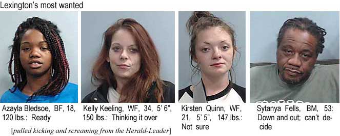 azaylasy.jpg Lexington's most wanted: Azayla Bledsoe, BF, 18, 120 lbs, ready; Kelly Keeling, WF, 34, 5'6", 150 lbs, thinking it over; Kirsten Quinn, WF, 21, 5'5", 147 lbs, not sure; Sytanya Fells, BM, 53, Down and out, can't decide (pulled kicking and screaming from the Herald-Leader)