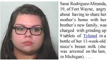 babymilk.jpg Sarai Rodriguez-Miranda, 19, of Fort Wayne, angry about having to share her mother's home with her brother's new family, was charged with grinding up 9 tablets of Tylenol in a bottle of her 11-week-old niece's breast milk (she was arrested on the lam in Michigan)