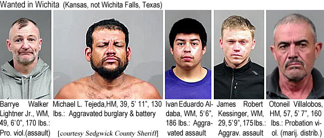 barryewa.jpg Wanted in Wichita (Kansas, not Wichita Falls, Texas): Barrye Walker Lightner Jr., WM, 49, 6'9", 170 lbs, pro. viol. (assault); Michael L. Tejeda, HM, 39, 5'11", 130 lbs, aggravated burglary & battery; Ivan Eduardo Aldaba, WM, 5'6", 186 lbs, aggravated assault; James Robert Kessinger, WM, 29, 5'9", 175 lbs, aggrav. assault; Otoneil Willalobos, HM, 57, 5'7", 160 lbs, probation viol. (marij. distrib.) (Sedgwick County Sheriff)