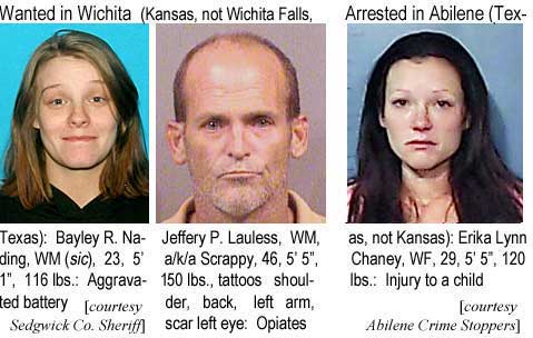 bayljeff.jpg Wanted in Wichita (Kansas, not Wichita Falls, Tesas): Bayley R. Nading, WM (sic), 23, 5'1", 116 lbs, aggravated battery; Jeffery P. Lauless, WM, a/k/a Scrappy, 46, 5'5", 150 lbs, tattoos shoulder, back, left arm, scar left eye, opiates (Sedgwick County Sheriff); Arrested in Abilene (Texas, not Kansas): Erika Lynn Chaney, WF, 29, 5'5", 120 lbs, injury to a child (Abilene Crime Stoppers)