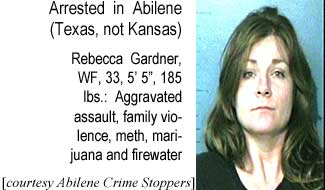 Arrested in Abilene (Texas, not Kansas): Rebecca Gardner, WF, 33, 5'5", 185 lbs, aggravated assualt, family violence, meth, marijuana and firewater (Abilene Crime Stoppers)