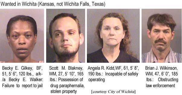 Wanted in Wichita (Kansas, not Wichita Falls, Texas): Becky E. Gilkey, BF, 51, 5'6", 120 lbs, a/k/a Becky E. Walker, failure to report to jail; Scott M. Blakney, WM, 5'10", 165 lbs, possession of drug paraphernalia, stolen property; Angela R. Kidd, WF, 61, 5'8", 190 lbs, incapable of safely operating; Brian J. Wilkinson, WM, 47, 6'0", 185 lbs, obstructing law enforcement (City of Wichita)