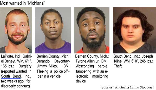 beheytkl.jpg Most wanted in "Michiana": Laporte, Ind.: Gabriel Beheyt, WM, 6'1", 165 lbs, burglary (reported wanted in South Bend, Ind., two weeks ago, for disorderly conduct); Berrien County, Mich.: Derando Deyontay-Jimmy Miles, BM, fleeing a police officer in a vehicle; Berrien County, Mich.: Tyrone Allen Jr., BM, absconding parole, tampering with an electronic monitoring device; South Bend, Ind.: Joseph Kline, WM, 6'0", 245 lbs, theft (Michiana Crime Stoppers)