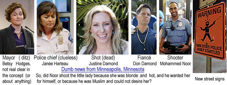 betsy.jpg Dumb news from Minneapolis, Minnesota: Mayor (ditz) Besty Hodges, not real clear in the concept (or about anything); Police chief (clueless), Janée Harteau; Shot (dead), Justine Damond; Fiancé, Don Damond; Shooter, Mohammed Noor; So, did Noor shoot the little lady because she was blonde and hot, and he wanted her for himself, or because he was Muslim and could not desire her? Warning: Twin Cities police easily startled (new street signs)