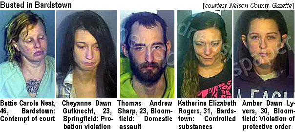 bettneat.jpg Busted in Bardstown (Nelson County Gazette): Bettie Carole Neat,.56, Bardstown, contempt of court; Cheyanne Dawn Gutknecht, 23, Springfield, probation violation; Thomas Andrew Sharp, 23, Bloomfield, domestic assault; Katherine Elizabeth Rogers, 31, Bardstown, controlled substances; Amber Dawn Lyvers, 30, Bloomfield, violation of protective order