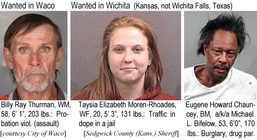 billyray.jpg Wanted in Waco: Billy Ray Thurman, WM, 58 , 6'1", 203 lbs, probation viol.(assault) (City of Waco); Wanted in Wichita (Kansas, not Wichita Falls, Texas): Taysia Elizabeth Moren-Rhoades, WF, 20, 5'3", 131 lbs, traffic in dope in a jail; Eugene Howard Chauncey, BM, a/k/a Michael L. Bifelow, 53, 6'0", 170 lbs, burglary, drug par. (Sedgwick County (Kans.) Sheriff)