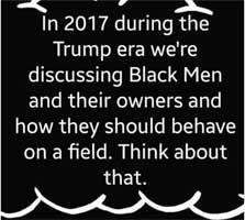blackmen.jpg In 2017during the Trump era we're discussing black men and their owners and how they should behave on a field. Think about that.