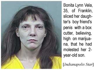 Bonita Lynn Vela, 35, of Franklin, sliced her daughter's boy friend's penis with a box cutter, believing, high on marijuana, that he had molested her 2-year-old son (Indianapolis Star)