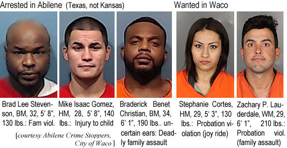 bradlees.jpg Arrestd in Abilene (Texas, not Kansas): Brad Lee Stevenson, BM, 32, 5'8", 130 lbs, fam. viol.; Mike Isaac Gomez, HM, 28, 5'8", 140 lbs, injury to child; Braderick Benet Christian, BM, 34, 6'1", 190 lbs, uncertain ears, deadly family assault; Wanted in Waco: Stephanie Cortes, HM, 29, 5'3", 130 lbs, probation violation (joy ride);
