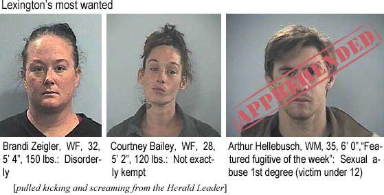 brandart.jpg Lexington's most wanted: Brandi Zeigler, WF, 32, 5'4", 150 lbs, disorderly; Courtney Bailey, WF, 28, 5'2", 120 lbs, not exactly kempt; Arthur Hellebusch [apprehended', WM, 35, 6'0", "featured fugitive of the week," sexual abuse 1st degree (victim under 12) (pulled kicking and screaming from the Herald-Leader)