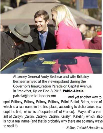 Attorney General Andy Beshear and wife Britainy Beshear arrived at the viewing stand during the Governor's Inauguration Parade on Capital Avenue in Frankfort, Ky., on Dec. 8, 2015. Pablo Alcala - palcal@hearld-leader.com . . . and yet another way to spell Brittany, Britany, Britney, Brittney, Britni, Brittni, Britny, none of which is a real name in the first place according to dictionaries (except the first, which is a "department" of France). Maybe it's a variant of Caitlyn (Katelyn / Katelin / Catelyn / Catelin / Caitlin), which also is not a real name (and that is probably why there are so many ways to spell it). - Editor, Tabloid Headlines