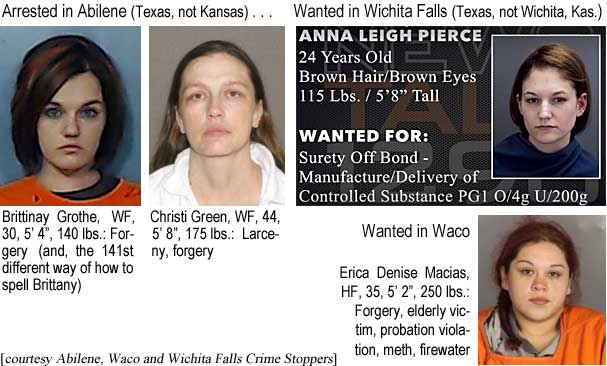 britchri.jpg Arrested in Abilene (Texas, not Kansas): Brittinay Grothe, WF, 30, 5'4', 140 lbs, forgery (and, the 141st different way how to spell Brittany); Christi Green, WF, 44, 5'8", 175 lbs, larceny, forgery) Wanted in Wichita Falls (Texas, not Kas.): Anna Leigh Pierce, 24, brown hair & eyes, 115 lbs, 5'8", surety off bond, manufacture/delivery of controlled substance PG1 o/4g u/200g; Wanted in Waco: Erica Denise Macias, HF, 35, 5'2", 250 lbs, forgery, elderly victim, probation violation, meth, firewaterm (Abilene, Waco and Wichita Falls Crime Stoppers)