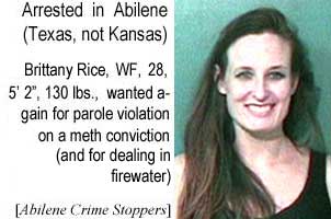 Arrested in Abilene (Texas, not Kansas): Brittany Rice, WF, 28, 5'2", 130 lbs, wanted again for parole violation on a meth conviction (and for dealing in firewater) (Abilene Crime Stoppers)