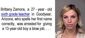 britzamo.jpg Brittany Zamora, a 27-year-old sight grade teacher in Goodyear, Arizona, who spells her first name correctly, was arrested for giving a 13-year-old boy a blow job