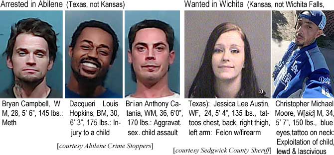 bryandac.jpg Arrested n Abilene (Texas, not Kansas): Bryan Campbell, WM, 28, 5'6", meth; Dacqueri Louis  Hopkins, BM, 30, 6'3", 175 lbs, injury to a child; Brian Anthony Catania, WM, 36, 6'0", 170 lbs, aggravat. sex. child assault (Abilene Crime Stoppers); Wanted in Wichita (Kansas, not Wichita Falls, Texas): Jessica Lee Austin, WF, 24, 5'4", 135 lbs, tattoos chest, back, right thigh, left arm, felon w/firearm; Christopher Michael Moore, W(sic)M, 34, 5'7", 150 lbs, blue eyes, tattoo on neck, exploitation of child, lewd & lascivious (Sedgwick County Sheriff)