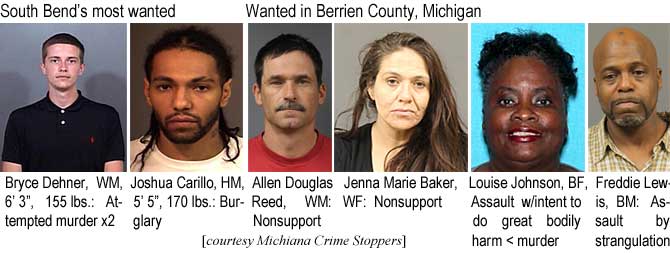 brycedeh.jpg South Bend's most wanted: Bryce Dehner, WM, 6'3", 155 lbs, attempted murder x2; Joshua Carillo, HM, 5'5", 170 lbs, burglary; Wanted in Berrien County, Michigan: Allen Douglas Reed, WM, nonsupport; Jenna Marie Baker, WF, nonsupport; Louise Johnson, BF, assault w/intent to do great bodily harm < murder; Freddie Lewis, BM, assault by strangulation (Michiana Crime Stoppers)