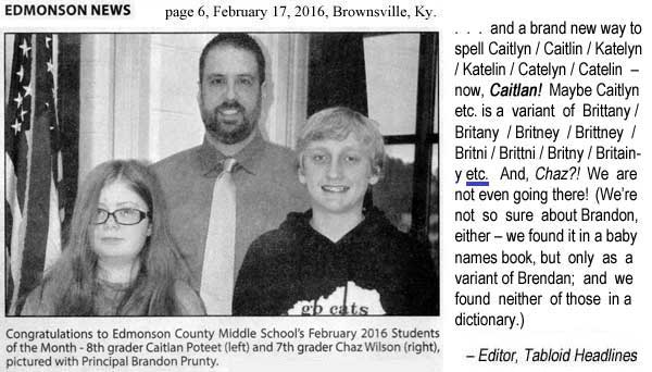 Edmonson News, page 6, February 17, 2016, Brownsville, Ky.; Congratulations to Edmonson County Middle School's February 2016 Students of the Month - 8th grader Caitlan Poteet (left) and 7th grader Chaz Wilson (right), pictured with Principal Brandon Prunty - and a brand new way to spell Caitlyn / Caitlin / Katelyn / Katelin / Catelyn / Catelin -- now, Caitlan! Maybe Caitlyn etc. is a variant of Brittany / Britany / Britney / Brittney / Britni / Brittni / Britny / Britainy etc. And, Chaz?! We are not even going there! (We're not so sure about Brandon, either -- we found it in a baby names book, but only as a variant of Brendan; and we found neither of those in a dictionary.) - Editor, Tabloid Headlines