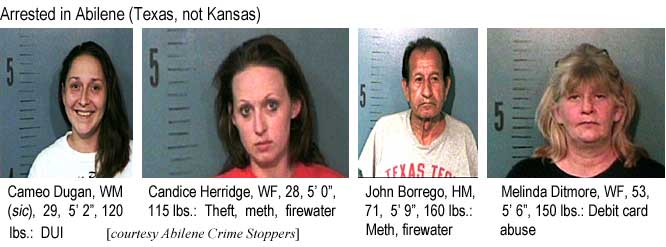 Arrested in Abilene (Texas, not Kansas): Cameo Dugan, WM (sic), 29, 5'2", 120 lbs, DUI; Candice Herridge, WF, 28, 5'0"", 115 lbs, Theft, meth, firewater; John Borrego, HM, 71, 5'9", 160 lbs, Meth, firewater; Melinda Ditmore, WF, 53, 5'6", 150 lbs, debit card abuse (Abilene Crime Stoppers)