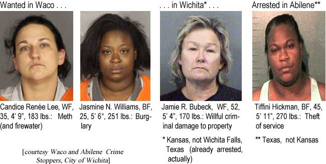 Wanted in Waco: Candice Renee Lee, WF, 35, 4'9", 183 lbs, Meth (and firewater); Jasmine N. Williams, BF, 25, 5'6", 251 lbs, burglary; . . . in Wichita (Kansas, not          Wichita Falls, Texas - already arrested, actually): Jamie R. Bubeck, WF, 52, 5'4', 170 lbs: Willful criminal damage to property; Arrested in Abilene (Texas, not Kansas): Tiffini Hickman, BF, 45, 5'11", 270 lbs, theft of service
