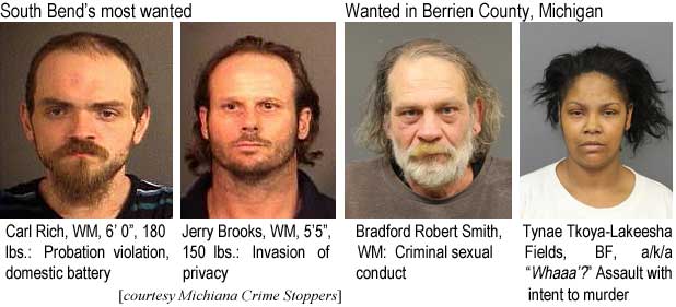 carlrich.jpg South Bend's most wanted: Carl Rich, WM, 6'0", 180 lbs, probation violation, domestic battery; Jerry Brooks,WM, 5'5", 150 lbs, invasion of privacy; Wanted in Berrien County, Michigan: Bradford Robert Smith, WM, criminal sexual conduct; Tynae Tkoya-Lakeesha Fields, BF, a/k/a "Whaaa'?", assault with intent to murder (Michiana Crime Stoppers)