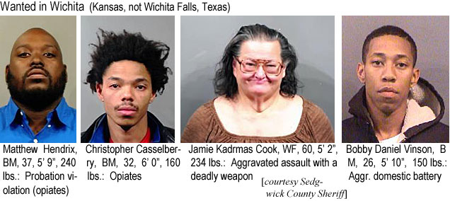 casselbr.jpg Wanted in Wichita (Kansas, not Wichita Falls, Texas): Matthew Hendrix, BM, 37, 5'9", 240 lbs, probation violation (opiates); Christopher Casselberry, BM, 32, 6'0", 160 lbs, opiates; Jamie Kadrmas Cook, WF, 60, 5'2", 234 lbs, aggravated assault with a deadly weapon; Bobby Daniel Vinson, BM, 26, 5'10", 150 lbs, aggr. domestic battery (Sedgwick County Sheriff)