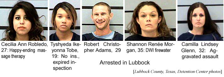 Arrested in Lubbock: Cecilia Ann Robledo, 27, happy-ending massage therapy; Tyshyeda Ikeyona Tobe, 19, no ins., expired inspection;; Robert Christopher Adams, 29; Shannon Renee Morgan, 35, DWI firewater; Camilla Lindsey Glenn, 32, aggravated assault (Lubbock County, Texas, Detention Center photos)