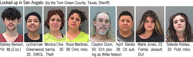 chabaria.jpg Locked up in San Angelo (by the Tom Green County, Texas, Sheriff): Sidney Benson, 19, Mj (2 oz.); Jyzharnae Greenwood, 20, DWOL; Monica Chabarria, 35, theft; Rosa Martinez, 38, crim. misc.; Clayton Dunn, 50, DUI, posing as Willie Nelson; April Barela, 38, ctl. sub.; Marie Jones, 23, family assault, DUI; Seleste Robles, 20, publ. intox.
