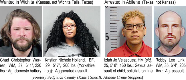 chadchri.jpg Wanted in Wichita (Kansas, not Wichita Falls, Texas): Chad Christopher Warren, WM, 37, 6'1", 220 lbs, ag. domestic battery; Kristian Nichole Holland, BF, 29, 5'7", 200 lbs (Yorkshire hog), aggravated assault; Arrested ihn Abilene (Texas, not Kansas): Iziah Jo Velasquez, HM (sic); 25, 5'8", 160 lbs, sexual assault of child, solicitat. on line; Robby Lee Link, WM, 205 lbs, ag. assault (Sedgwick County (Kans.) Sheriff, Abilene Crime Stoppers)