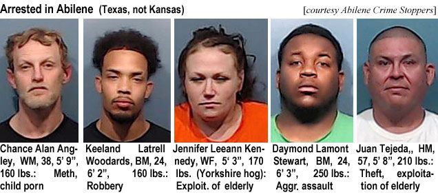 chanceal.jpg Arrested in Abilene (Texas, not Kansas) (Abilene Crime Stoppers): Chance Alan Angley, WM, 38, 5'9", 160 lbs, meth, child porn; Keeland Latrell Woodwardds, BM, 24, 6'2", 160 lbs, robbery; Jennifer Leeann Kennedy, WF, 5'3", 170 lbs (Yorkshire hog),exploit. of elderly; Daymond Lamont Stewart, BM, 24, 6'3", 250 lbs, aggr. assault; Juan Tejeda, HM, 57, 5'8", 210 lbs, theft, exploitation of elderly; Tyrus Nicholas Hart, BM, 27, 165 lbs, burglary; Antonio Delrio, HM, 35, 5'7", 200 lbs, impersonating ofcr.; Charles Arthur Mayes, BM, 24, 5'8" 180 lbs, robbery