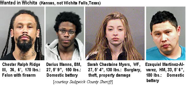 chesterr.jpg Wanted in Wichita (Kansas, not Wichita Falls, Texas): Chester Ralph Ridge III, 36, 6', 170 lbs, felon with firearm; Darius Manns, BM, 27, 5'9", 150 lbs, domestic battery; Sarah Chastaine Myers, WF, 27, 5'4", 130 lbs, burglary, theft, property damage; Ezequiel Martinez-Alvarez, HM, 33, 5'6", 180 lbs, domestic battery (Sedgwick County Sheriff)