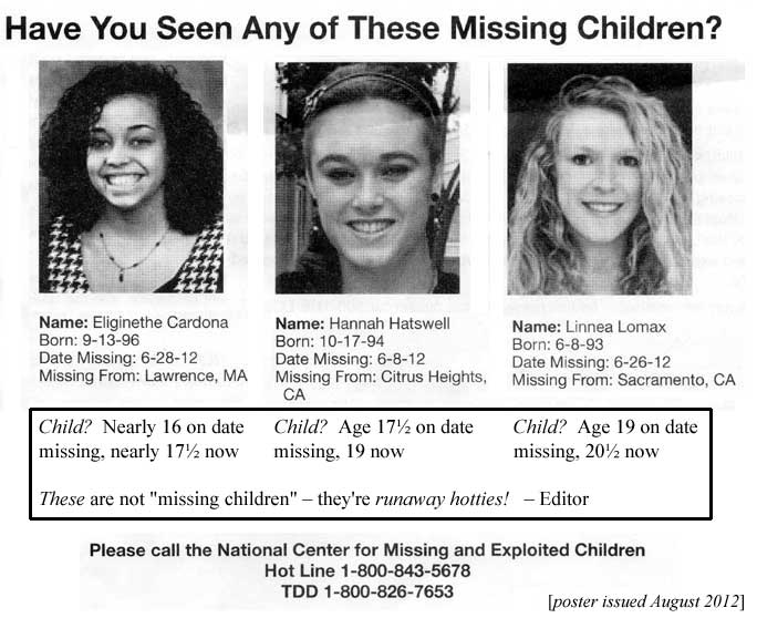 Have you seen any of these missing children? Eliginethe Cardona, b 9/13/96, missing 6/28/12, Hannah Hatswell, b 10/17/94, missing 6/8/12, Linnea Lomax, born 6/8/93, missing 6/26/12, Child? Nearly 16 on date missing, nearly 17-1/2 now; child? age 17-1/2 on date missing, 19 now, child? age 19 on date missing, 20-1/2 now - these are not "missing children," they're runaway hotties! - Editor; Please call the National Center for Missing and Exploited Children, Hot line 1-800-843-5678, TDD 1-800-826-7653 (poster issued August 2012)