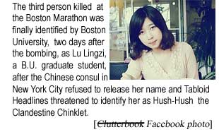 The third person killed at the Boston Marathon was finally identified by Boston University, two days after the bombing, as Lu Lingzi, a BU graduate student, after the Chinese consul in New York City refused to verify her name and Tabloid Headlines threatened to identify her as Hush-Hush the Classified Chinklet