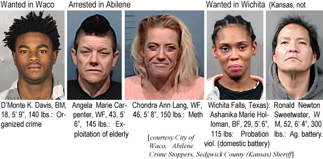 chondral.jpg Wanted in Waco: D'Monte K. Davis, BM, 18, 5'9", 140 lbs, organized crime; Angela Marie Carpenter, WF, 43, 5'6", 145 lbs, exploitation ofelderl; Chondra Ann Lang,WF, 46, 5'8", 150 lbs, meth; Wanted in Wichita (Kansas, not Wichita Falls, Texas), Ashanika Marie Holloman, BF, 29, 5'6", 115 lbs, probation viol. (domestic battery); Ronald Newton Sweetwater, WM,52, 6'4", 300 lbs,, ag. battery (City of Waco, Sedgwick County (Kansas) Sheriff)