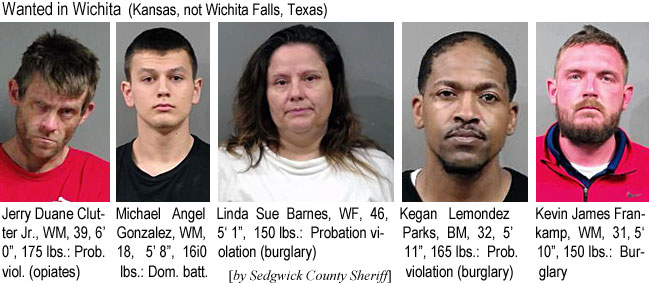 clutterj.jpg Wanted in Wichita (Kansas, not Wichita Falls, Texas): Jerry Duane Clutter Jr., WM, 39, 6'0", 175 lbs, prob. viol. (opiates); Michael Angel Gonzalez, WM, 18, 5'8", 160 lbs, dom. batt.; Linda Sue Barnes, WM, 46, 5'1", 150 lbs, probation violation (burglary); Kegan Lemondez Parks, BM, 32, 5' 11", 165 lbs, prob. violation (burglary); Kevin James Frankamp, WM, 31, 5'10", 150 lbs, burglary (by Sedgwick County Sheriff)
