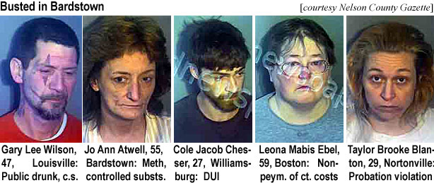coljacob.jpg Busted in Bardstown (Nelson County Gazette): Gary Lee Wilson, 47, Louisville, public drunk, c.s.; Jo Ann Atwell, 55, Bardstown, meth, controlled substs.; Cole Jacob Chesser,27, Williamsburg, DUI; Leona Mabis Ebel, 59, Boston, nonpaym. of ct. costs; Taylor Brooke Blanton, 29, Nortonville, probation violation