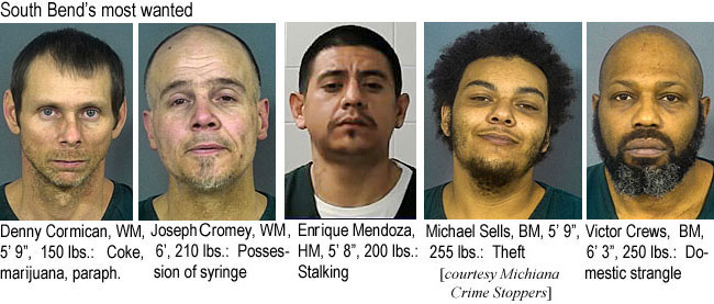 cormican.jpg South Bend's most wanted: Denny Cormican,WM, 5'9", 150 lbs, coke,marijuana,paraph.; Joseph Cromey, WM, 6', 210 lbs, possession of syringe; Enrique Mendoza, HM, 5'8" 200 lbs, stalking; Michael Sells, BM, 5'9", 255 lbs, theft; Victor Crews, BM, 6'3", 250 lbs, domestic strangle (Michiana Crime Stoppers)