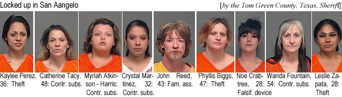 crabtree.jpg Locked up in San Angelo (by the Tom Green County, Texas, Sheriff): Kaylee Perez, 36, theft; Catherine Tacy, 48, contr. subs.; Myria Atkinson-Harris, contr. subs.; Crystal Maartinez, 32, contr. subs.; John Reed, 43, fam. ass.; Phyllis Biggs, 47, theft; Noe Crabtree, 28, falsif. device; Wanda Fountain, 54, contr.subs.; Leslie Zapata, 28, theft