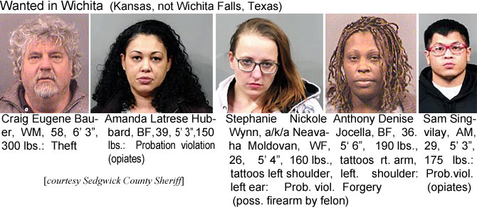 craigeug.jpg Wanted in Wichita (Kansas, not Wichita Falls, Texas): Craig Eugene Bauer, WM, 58, 6'3", 300 lbs, theft; Amanda Latrese Hubbard, BF, 5' 3", 39, 150 lbs, prob. viol. (opiates); Stephanie Nickole Wynn, a/k/a Neavaha Moldovan, WF, 26, 5'4", 160 lbs, tattoos left shoulder, left ear, prob. viol. (poss. firearm by felon); Anthony Denise Jocella, BF, 36, 5'6", 190 lbs, tattoos rt. arm, left shoulder, forgery; Sam Singvilay, AM, 29, 5'3":, 175 lbs, prob. viol. (opiates (Sedgwick County Sheriff)
