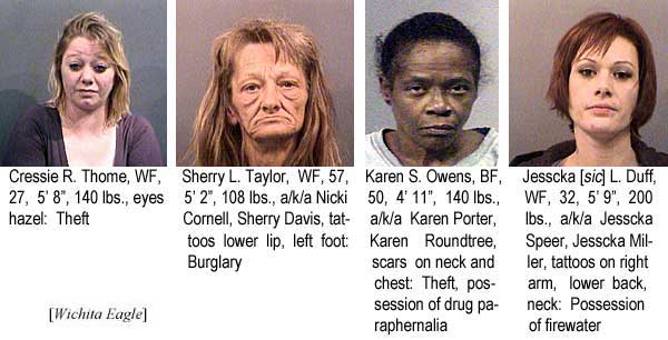 Cressie R. Thome, WF, 27, 5'8", 140 lbs, eyes hazel, theft; Sherry L. Taylor, WF, 57, 5'2", 108 lbs, a/k/a Nicki Cornell, Sherry Davis, tattoos lower lip, left foot, burglary; Karen S. Owens, BF, 50, 4'11:, 140 lbs, a/k/a Karen Porter, Karen Roundtree, scars on neck and chest, theft, possession of drug paraphernalia; Jesscka [sic] L. Duff, WF, 32, 5'9", 200 lbs, a/k/a Jesscka Speer, Jesscka Miller, tattoos on right arm, lower back, neck, possession of firewater (Wichita Eagle)