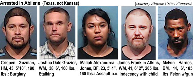 crispena.jpg Arrested in Abilene (Texas, not Kansas) (Abilene Crime Stoppers): Crispen Guzman, HM, 43, 5'10", 190 lbs, burglary; Joshua Dale Grazier, WM, 38, 6', 160 lbs, stalking; Meliah Alexandria Jones, BF, 23, 5'4", 160 lbs., assault p.o..; James Franklin Atkins, WM, 41, 6'2", 205 lbs, indecency with child; Melvin Barnes, BM, 44, 6' 185 lbs, felon w/gun