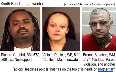 South Bend's most wanted: Richard Cruthird, BM, 5'5", 200 lbs, nonsupport; Victoria Daniels, WF, 5'1", 130 lbs, meth, firewater; Brenan Sanchez, WM, 5'7", 165 lbs, parole violation, and another Tabloid Headlines poll: Is that hair on the top of his head, or another tat? (Michiana Crime Stoppers)
