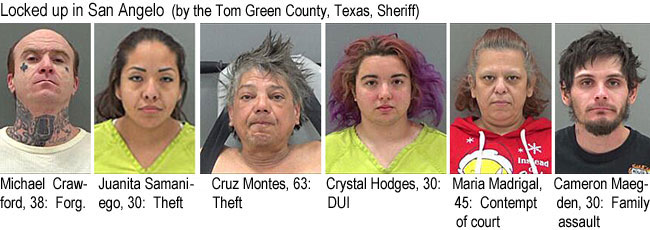 cruzmont.jpg Locked up in San Angelo (by the Tom Green County, Texas, Sheriff): Michael Crawford, 38, forg; Juanita Samaniego, 30, theft; Cruz Montes, 63, theft; Crystal Hodges, 30, DUI; Mari Madrigal, 45, contempt of court; Cameron Maegden, 30, family assault