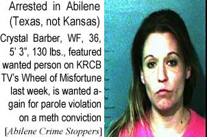 Arrested in Abilene (Texas, not Kansas): Crystal Barber, WF, 36, 5'3", 130 lbs, featured wanted person on KRCB TV's Wheel of Misfortune last week, is wanted again for parole violation on a meth conviction (Abilene Crimer Stoppers)