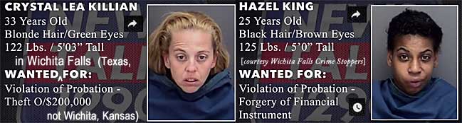 crysthaz.jpg Wanted in Wichita Falls (Texas, not Wichita, Kansas): Crystal Lea Killian, 33, blonde hair green eyes, 122 lbs, 5'3", violation of probation, theft o/$200,000; Hazel King, 25, black hair brown eyes, 125 lbs, 5'0", violation of probation, forgery of financial instrument (Wichita Falls Crime Stoppers)