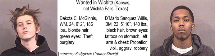 dakotalm.jpg Wanted in Wichita (Kansas, not Wichita Falls, Texas): Dakota C. McGinnis, WM, 24, 6'2", 186 lbs, blonde hair, green eyes, theft, burglary; D'Mario Sanquez Willis, BM, 22, 5'10", 140 lbs, black hair, brown eyes, tattoos on stomach, left arm & chest, probation viol, aggrav. robbery
