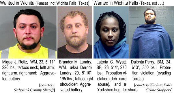 dalontam.jpg Wanted in Wichita (Kansas, not Wichita Falls, Texas): Miguel J. Retiz, WM, 23, 5'11", 220 lbs, tattoos neck, left arm, right arm, right hand, aggravated battery; Brandon M. Lundry, WM, a/k/a Derrick Lundry, 19, 5'10", 195 lbs, tattoo right shoulder, aggravated battery; (Sedgwick County Sheriff); Wanted in Wichita Falls (Texas, not . . . ): Latoria C. Wyatt, BF, 23, 5'4", 270 lbs, probation violation (deb. card abuse), and a Yorkshire hog, fer shure; Dalonta Perry, BM, 24, 6'3", 350 lbs, probation violation (evading arrest) (Wichita Falls Crime Stoppers)
